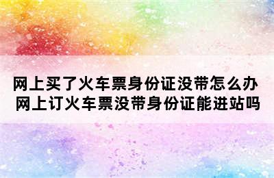 网上买了火车票身份证没带怎么办 网上订火车票没带身份证能进站吗